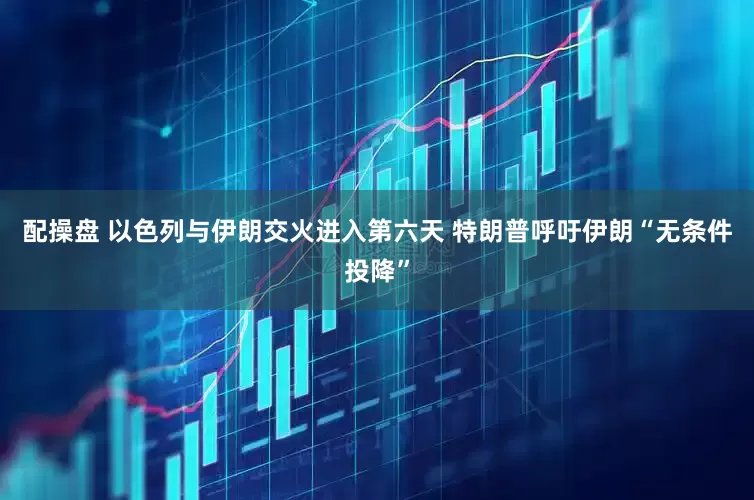 配操盘 以色列与伊朗交火进入第六天 特朗普呼吁伊朗“无条件投降”