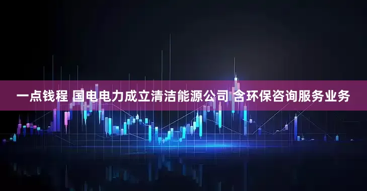 一点钱程 国电电力成立清洁能源公司 含环保咨询服务业务