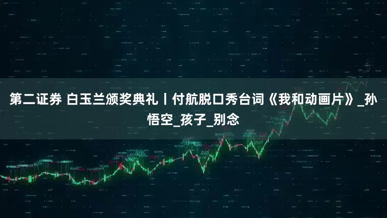 第二证券 白玉兰颁奖典礼丨付航脱口秀台词《我和动画片》_孙悟空_孩子_别念