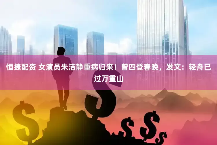 恒捷配资 女演员朱洁静重病归来！曾四登春晚，发文：轻舟已过万重山