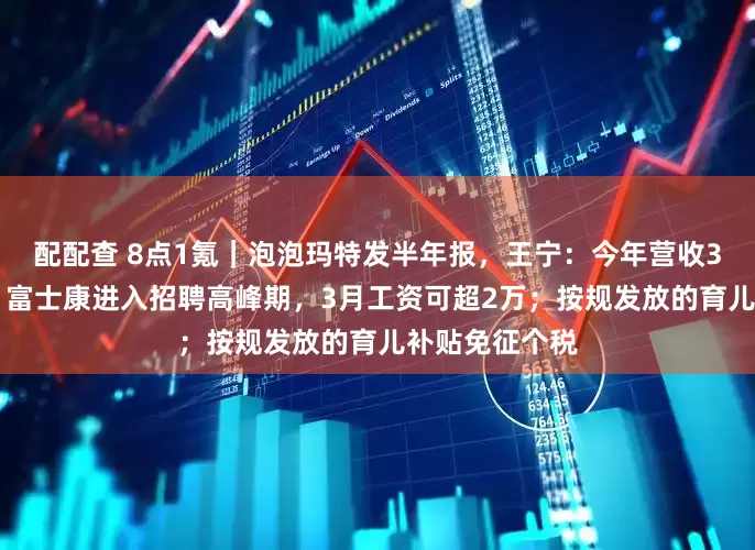 配配查 8点1氪｜泡泡玛特发半年报，王宁：今年营收300亿很轻松；富士康进入招聘高峰期，3月工资可超2万；按规发放的育儿补贴免征个税