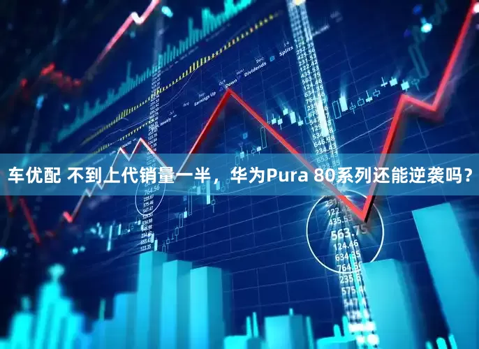 车优配 不到上代销量一半，华为Pura 80系列还能逆袭吗？
