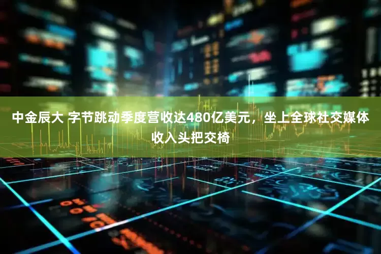 中金辰大 字节跳动季度营收达480亿美元，坐上全球社交媒体收入头把交椅