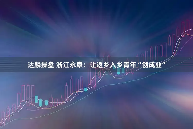 达麟操盘 浙江永康：让返乡入乡青年“创成业”