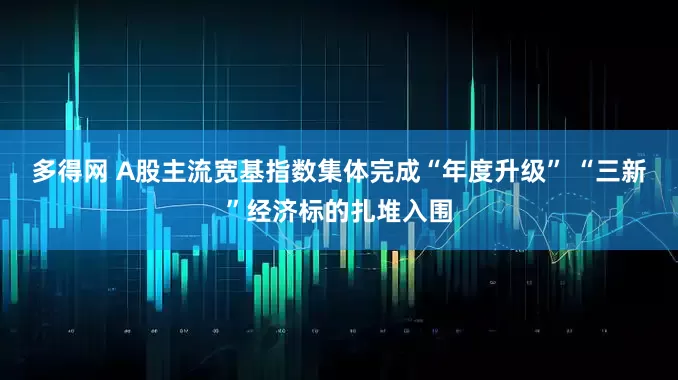 多得网 A股主流宽基指数集体完成“年度升级” “三新”经济标的扎堆入围