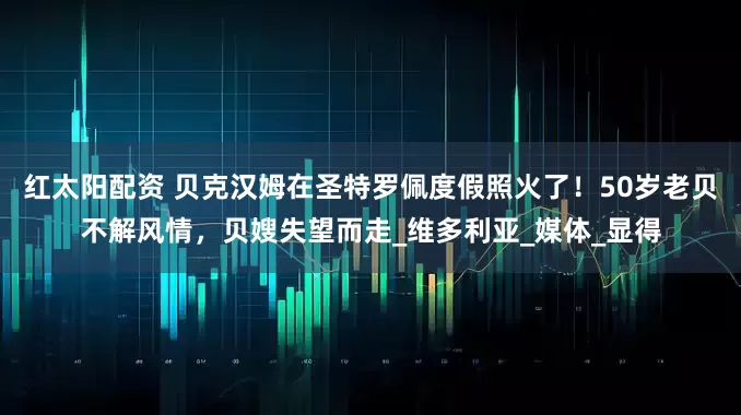 红太阳配资 贝克汉姆在圣特罗佩度假照火了！50岁老贝不解风情，贝嫂失望而走_维多利亚_媒体_显得