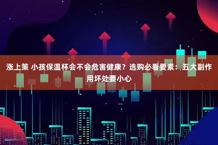 涨上策 小孩保温杯会不会危害健康？选购必看要素：五大副作用坏处要小心